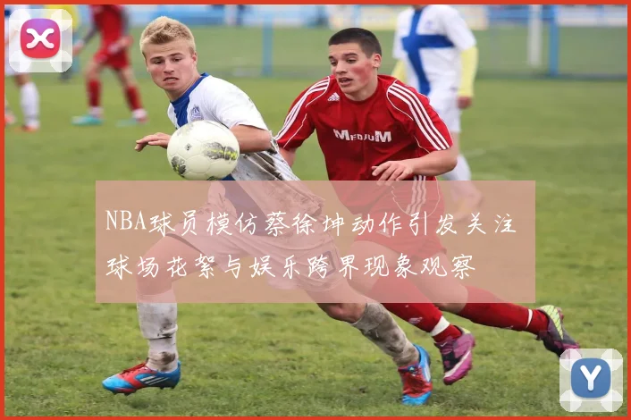 NBA球员模仿蔡徐坤动作引发关注 球场花絮与娱乐跨界现象观察