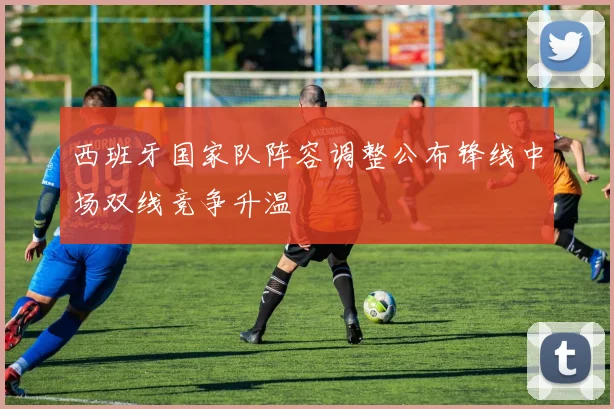 西班牙国家队阵容调整公布锋线中场双线竞争升温