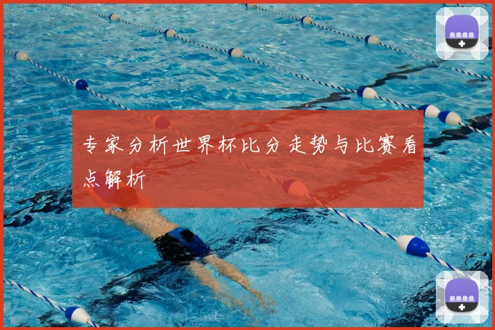 专家分析世界杯比分走势与比赛看点解析