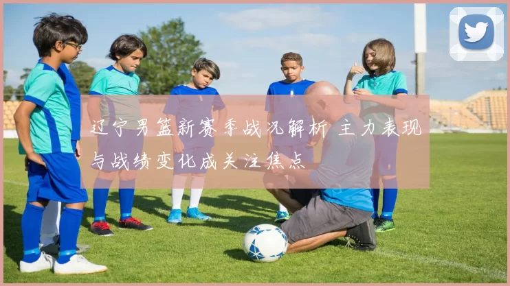 辽宁男篮新赛季战况解析 主力表现与战绩变化成关注焦点