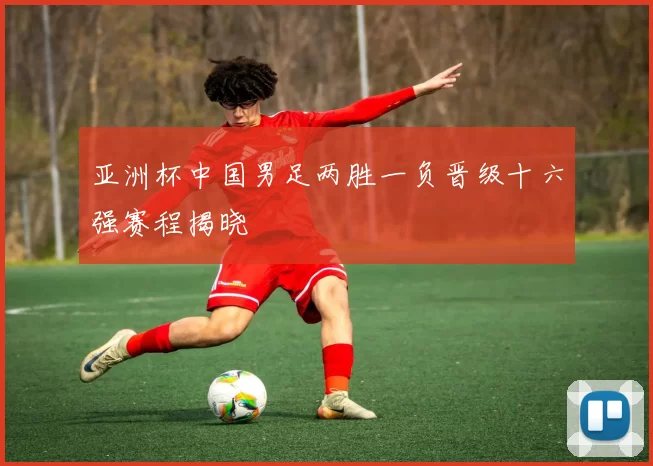 亚洲杯中国男足两胜一负晋级十六强赛程揭晓