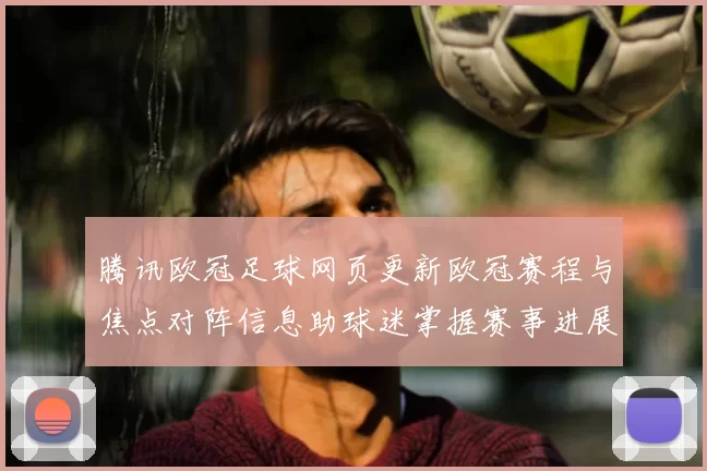 腾讯欧冠足球网页更新欧冠赛程与焦点对阵信息助球迷掌握赛事进展