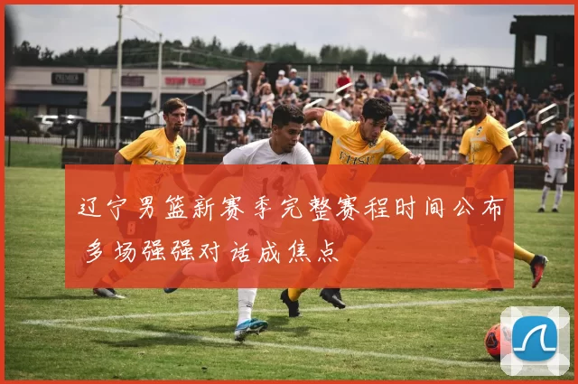 辽宁男篮新赛季完整赛程时间公布 多场强强对话成焦点