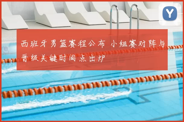 西班牙男篮赛程公布 小组赛对阵与晋级关键时间点出炉