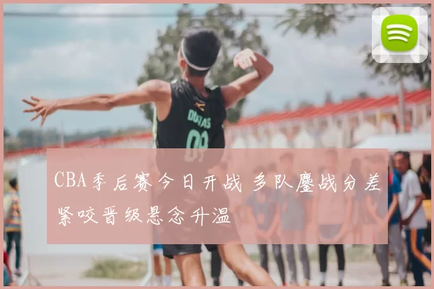 CBA季后赛今日开战 多队鏖战分差紧咬晋级悬念升温