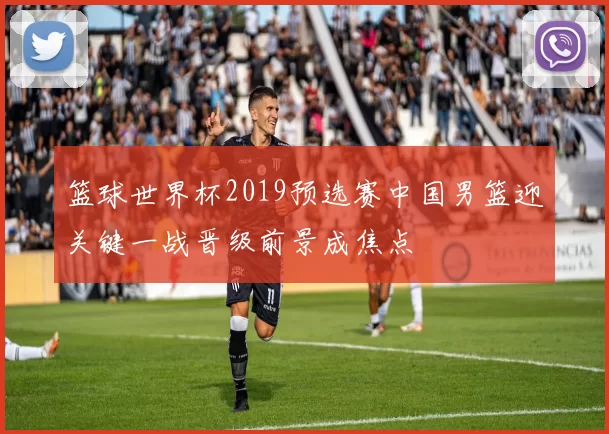篮球世界杯2019预选赛中国男篮迎关键一战晋级前景成焦点
