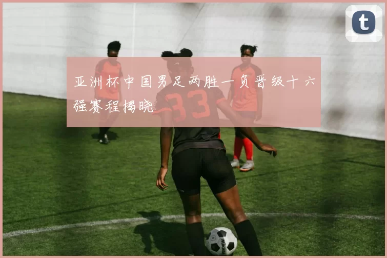 亚洲杯中国男足两胜一负晋级十六强赛程揭晓