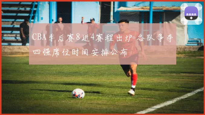 CBA季后赛8进4赛程出炉 各队争夺四强席位时间安排公布