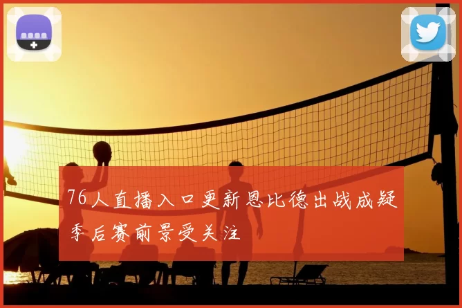 76人直播入口更新恩比德出战成疑季后赛前景受关注