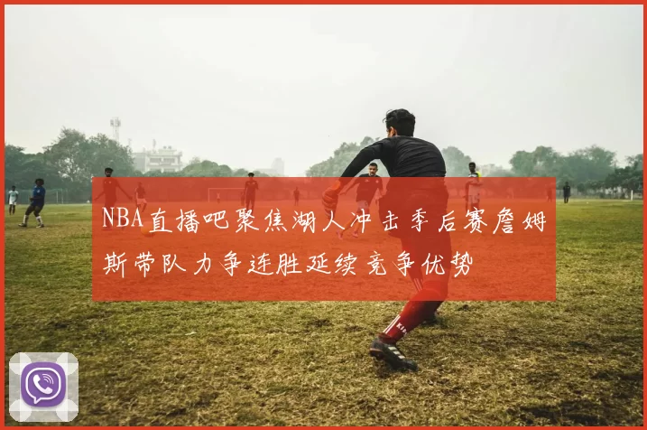 NBA直播吧聚焦湖人冲击季后赛詹姆斯带队力争连胜延续竞争优势