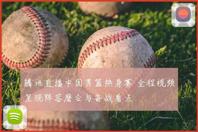 腾讯直播中国男篮热身赛 全程视频呈现阵容磨合与备战看点