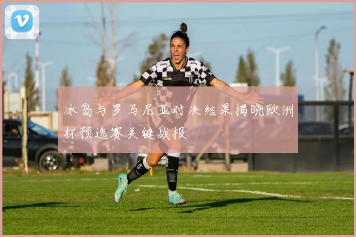 冰岛与罗马尼亚对决结果揭晓欧洲杯预选赛关键战报