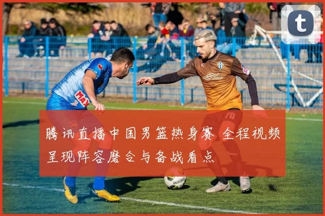 腾讯直播中国男篮热身赛 全程视频呈现阵容磨合与备战看点