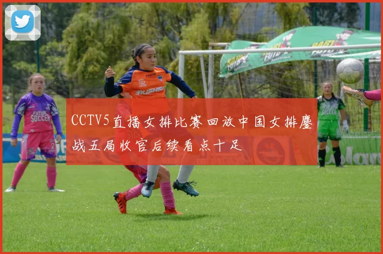 CCTV5直播女排比赛回放中国女排鏖战五局收官后续看点十足