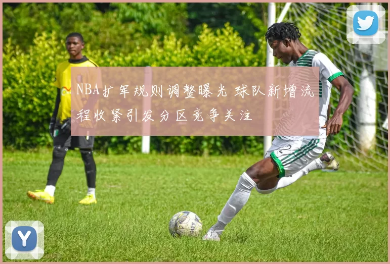 NBA扩军规则调整曝光 球队新增流程收紧引发分区竞争关注