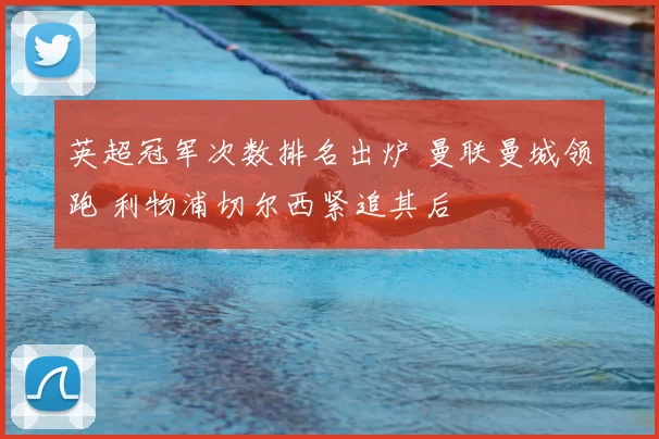 英超冠军次数排名出炉 曼联曼城领跑 利物浦切尔西紧追其后