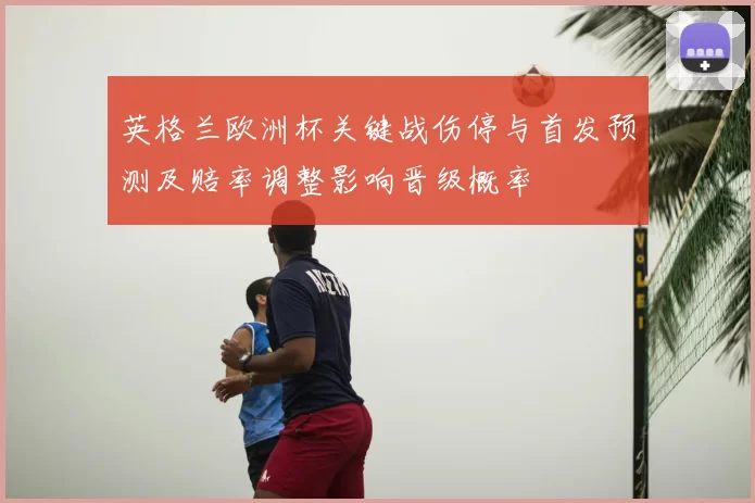 英格兰欧洲杯关键战伤停与首发预测及赔率调整影响晋级概率