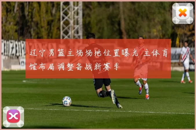 辽宁男篮主场场地位置曝光 主体育馆布局调整备战新赛季