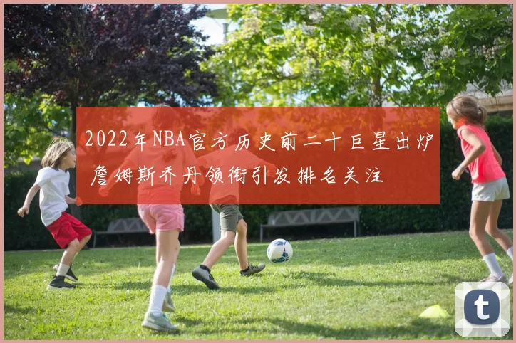 2022年NBA官方历史前二十巨星出炉 詹姆斯乔丹领衔引发排名关注