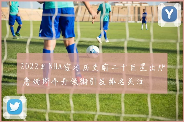 2022年NBA官方历史前二十巨星出炉 詹姆斯乔丹领衔引发排名关注