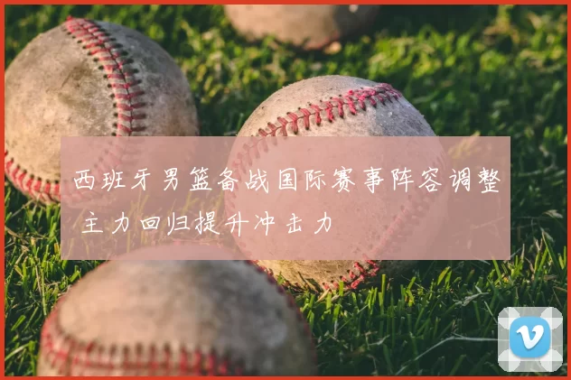 西班牙男篮备战国际赛事阵容调整 主力回归提升冲击力